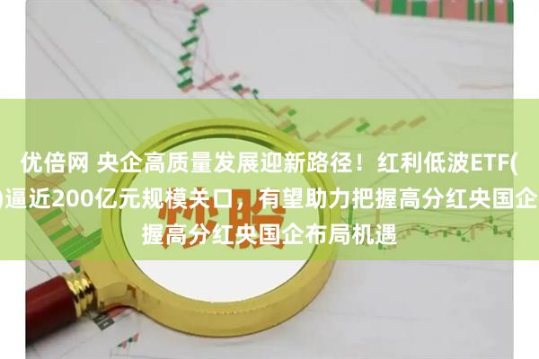 优倍网 央企高质量发展迎新路径！红利低波ETF(512890)逼近200亿元规模关口，有望助力把握高分红央国企布局机遇