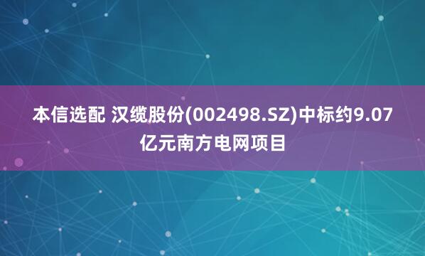 本信选配 汉缆股份(002498.SZ)中标约9.07亿元南方电网项目