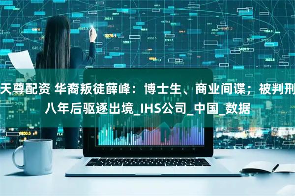 天尊配资 华裔叛徒薛峰：博士生、商业间谍；被判刑八年后驱逐出境_IHS公司_中国_数据