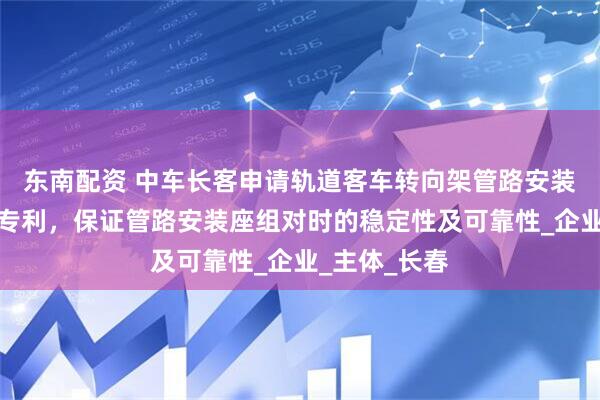 东南配资 中车长客申请轨道客车转向架管路安装座组对装置专利，保证管路安装座组对时的稳定性及可靠性_企业_主体_长春