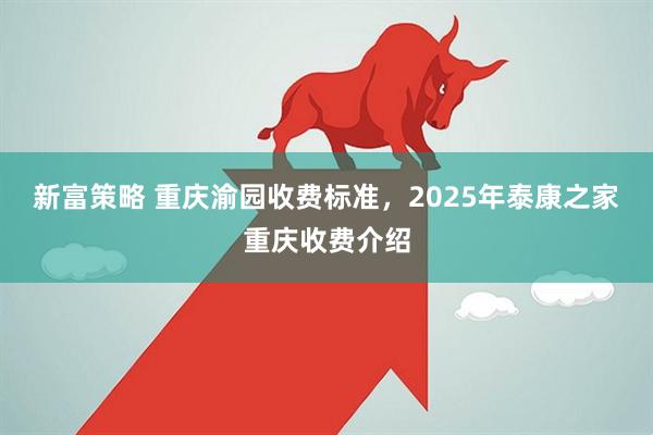 新富策略 重庆渝园收费标准，2025年泰康之家重庆收费介绍