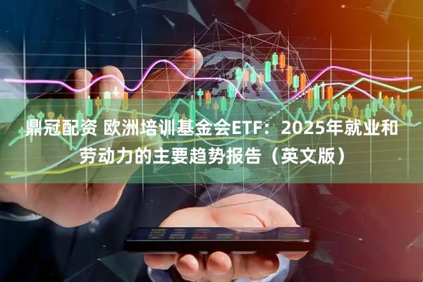 鼎冠配资 欧洲培训基金会ETF：2025年就业和劳动力的主要趋势报告（英文版）