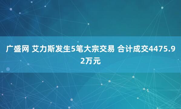广盛网 艾力斯发生5笔大宗交易 合计成交4475.92万元