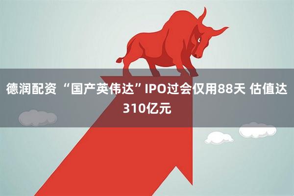 德润配资 “国产英伟达”IPO过会仅用88天 估值达310亿元