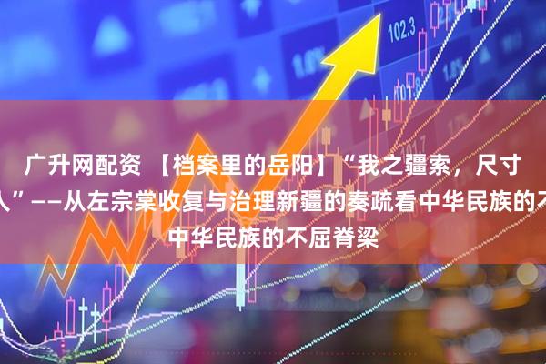广升网配资 【档案里的岳阳】“我之疆索，尺寸不可让人”——从左宗棠收复与治理新疆的奏疏看中华民族的不屈脊梁