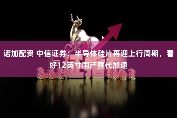 诺加配资 中信证券：半导体硅片再迎上行周期，看好12英寸国产替代加速
